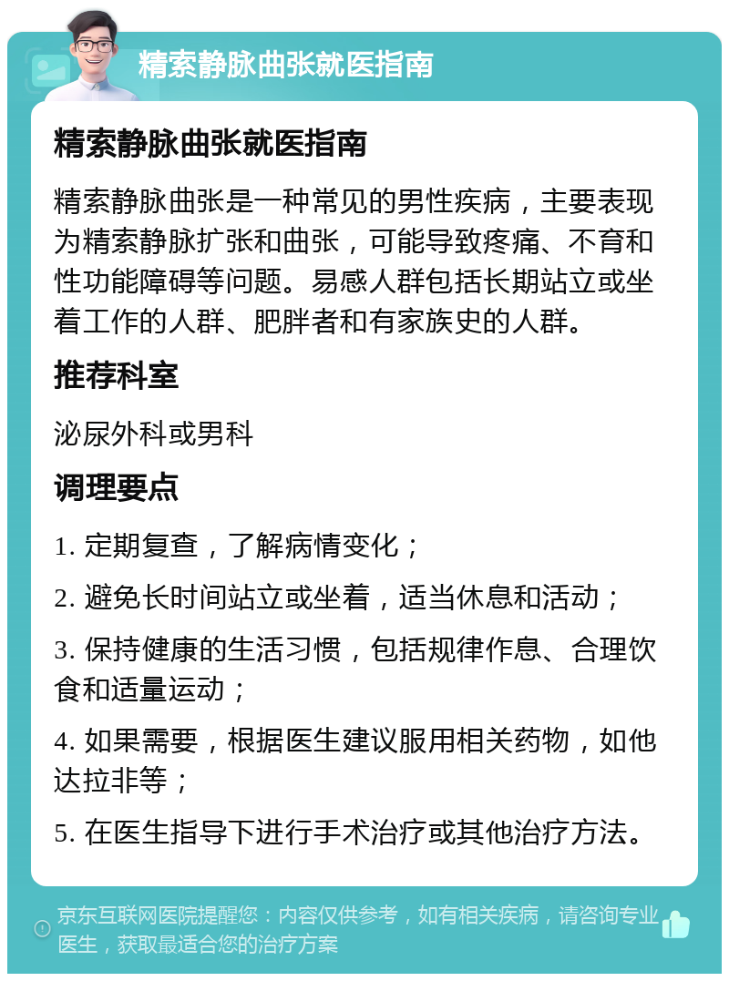 精索静脉曲张就医指南 精索静脉曲张就医指南 精索静脉曲张是一种常见的男性疾病，主要表现为精索静脉扩张和曲张，可能导致疼痛、不育和性功能障碍等问题。易感人群包括长期站立或坐着工作的人群、肥胖者和有家族史的人群。 推荐科室 泌尿外科或男科 调理要点 1. 定期复查，了解病情变化； 2. 避免长时间站立或坐着，适当休息和活动； 3. 保持健康的生活习惯，包括规律作息、合理饮食和适量运动； 4. 如果需要，根据医生建议服用相关药物，如他达拉非等； 5. 在医生指导下进行手术治疗或其他治疗方法。