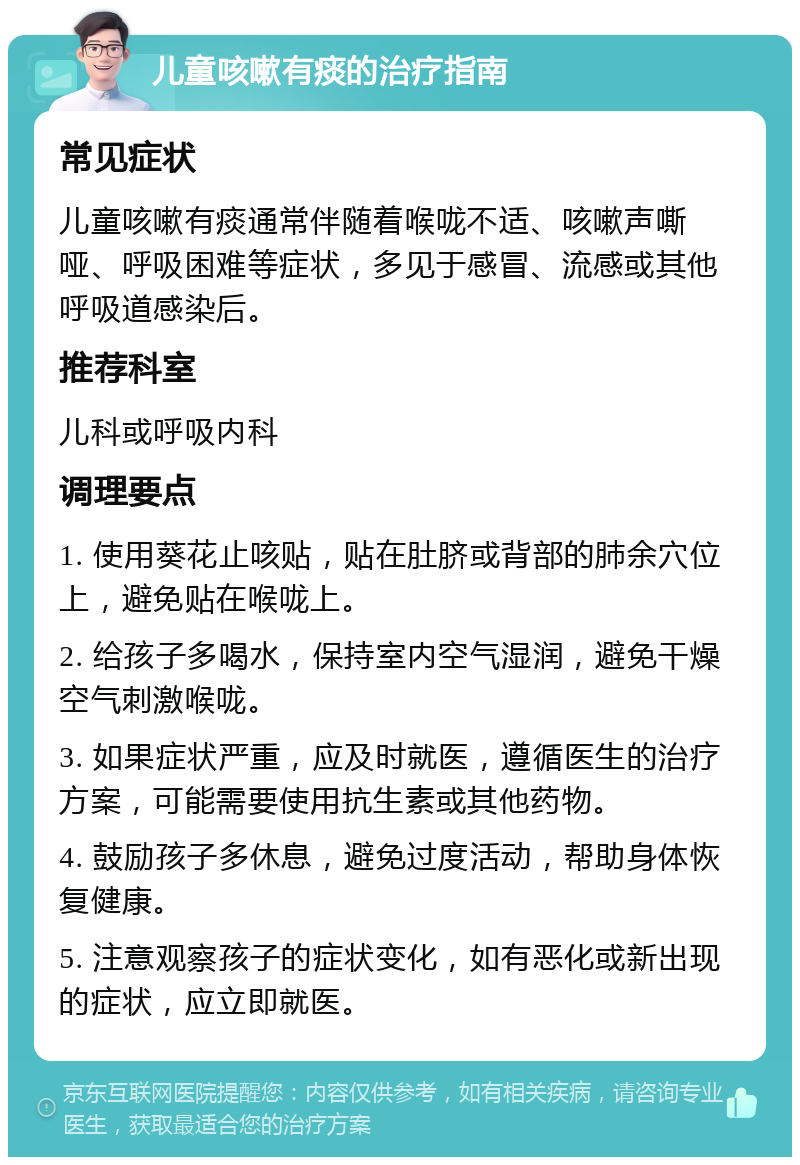 儿童咳嗽有痰的治疗指南 常见症状 儿童咳嗽有痰通常伴随着喉咙不适、咳嗽声嘶哑、呼吸困难等症状，多见于感冒、流感或其他呼吸道感染后。 推荐科室 儿科或呼吸内科 调理要点 1. 使用葵花止咳贴，贴在肚脐或背部的肺余穴位上，避免贴在喉咙上。 2. 给孩子多喝水，保持室内空气湿润，避免干燥空气刺激喉咙。 3. 如果症状严重，应及时就医，遵循医生的治疗方案，可能需要使用抗生素或其他药物。 4. 鼓励孩子多休息，避免过度活动，帮助身体恢复健康。 5. 注意观察孩子的症状变化，如有恶化或新出现的症状，应立即就医。