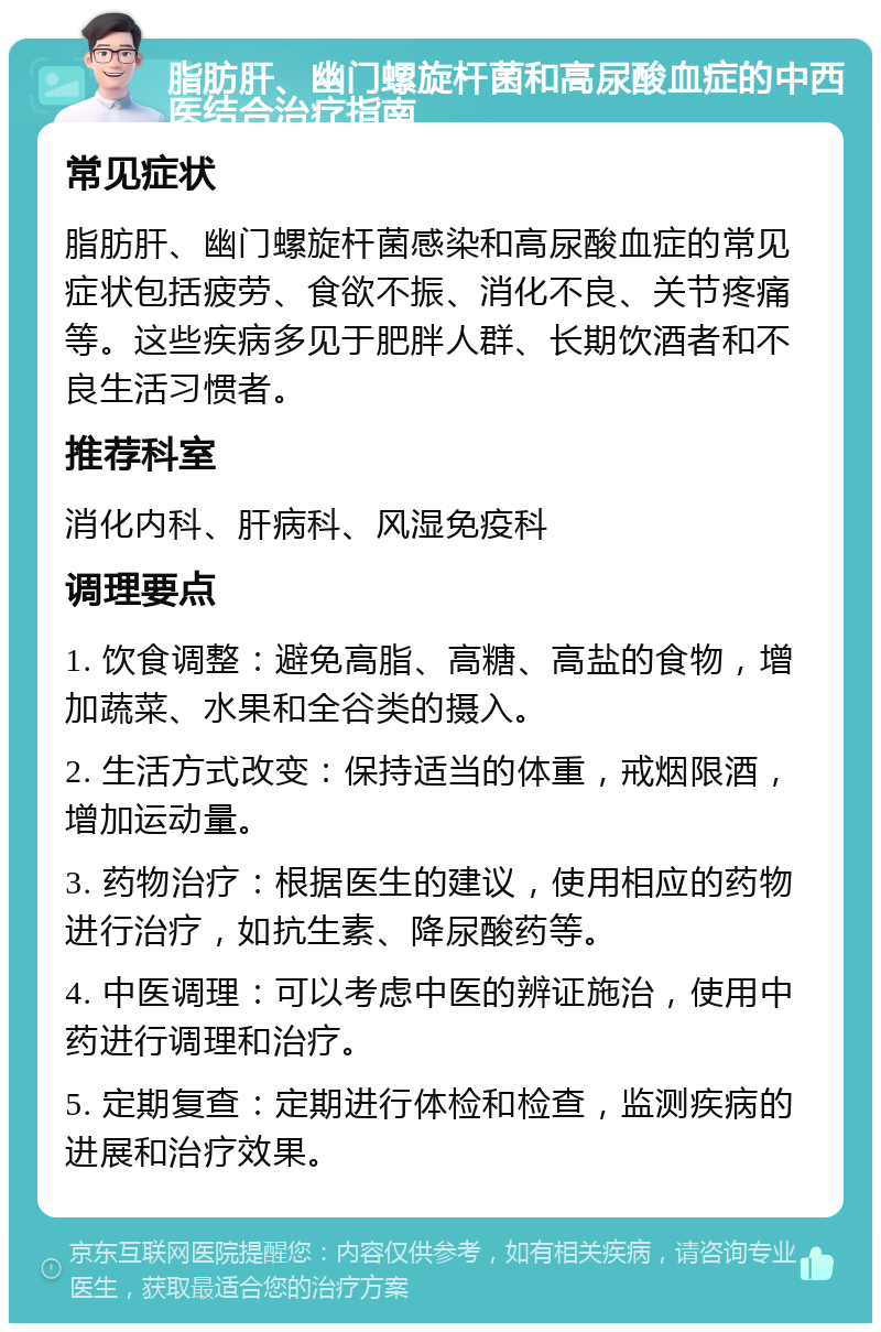 脂肪肝、幽门螺旋杆菌和高尿酸血症的中西医结合治疗指南 常见症状 脂肪肝、幽门螺旋杆菌感染和高尿酸血症的常见症状包括疲劳、食欲不振、消化不良、关节疼痛等。这些疾病多见于肥胖人群、长期饮酒者和不良生活习惯者。 推荐科室 消化内科、肝病科、风湿免疫科 调理要点 1. 饮食调整：避免高脂、高糖、高盐的食物，增加蔬菜、水果和全谷类的摄入。 2. 生活方式改变：保持适当的体重，戒烟限酒，增加运动量。 3. 药物治疗：根据医生的建议，使用相应的药物进行治疗，如抗生素、降尿酸药等。 4. 中医调理：可以考虑中医的辨证施治，使用中药进行调理和治疗。 5. 定期复查：定期进行体检和检查，监测疾病的进展和治疗效果。