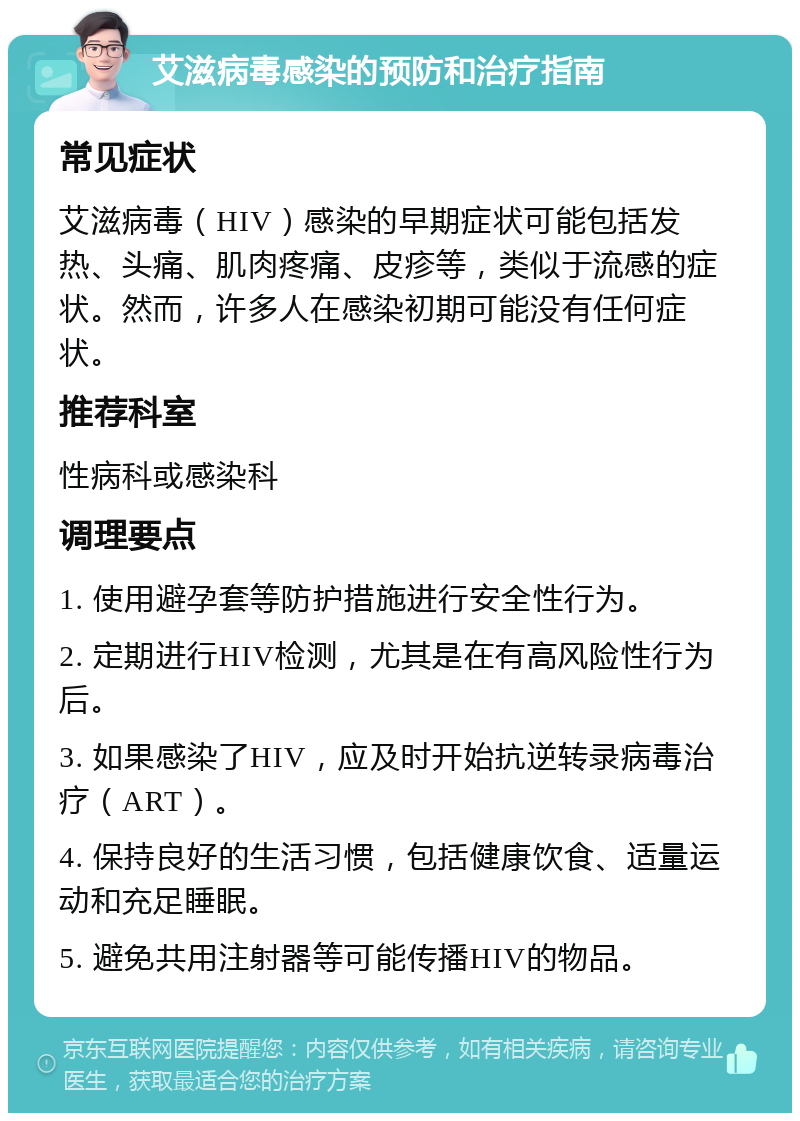 艾滋病毒感染的预防和治疗指南 常见症状 艾滋病毒（HIV）感染的早期症状可能包括发热、头痛、肌肉疼痛、皮疹等，类似于流感的症状。然而，许多人在感染初期可能没有任何症状。 推荐科室 性病科或感染科 调理要点 1. 使用避孕套等防护措施进行安全性行为。 2. 定期进行HIV检测，尤其是在有高风险性行为后。 3. 如果感染了HIV，应及时开始抗逆转录病毒治疗（ART）。 4. 保持良好的生活习惯，包括健康饮食、适量运动和充足睡眠。 5. 避免共用注射器等可能传播HIV的物品。