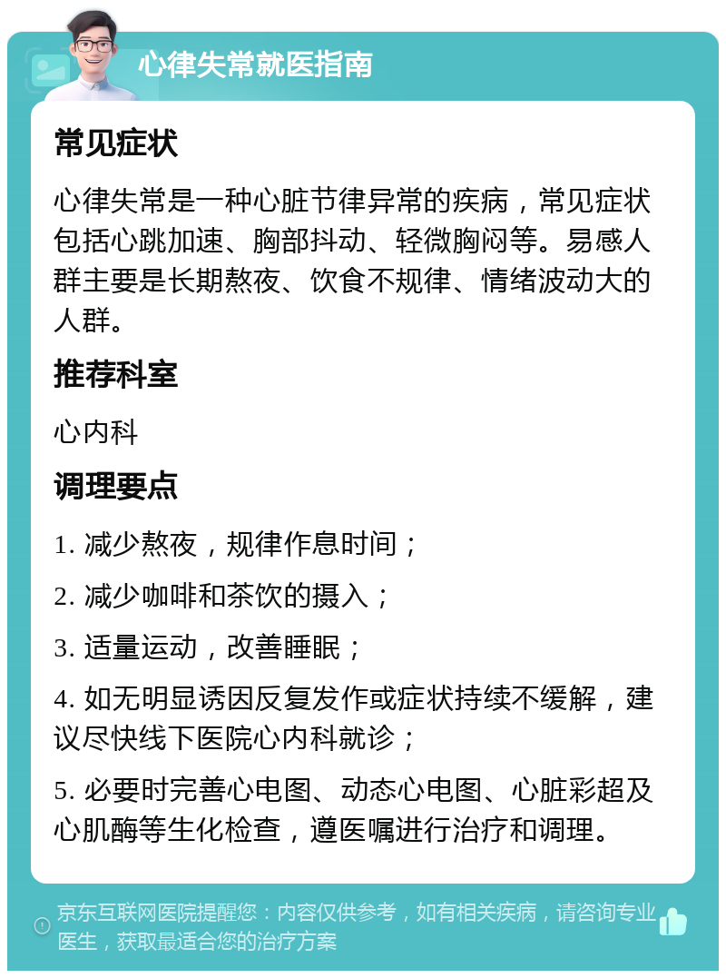 心律失常就医指南 常见症状 心律失常是一种心脏节律异常的疾病，常见症状包括心跳加速、胸部抖动、轻微胸闷等。易感人群主要是长期熬夜、饮食不规律、情绪波动大的人群。 推荐科室 心内科 调理要点 1. 减少熬夜，规律作息时间； 2. 减少咖啡和茶饮的摄入； 3. 适量运动，改善睡眠； 4. 如无明显诱因反复发作或症状持续不缓解，建议尽快线下医院心内科就诊； 5. 必要时完善心电图、动态心电图、心脏彩超及心肌酶等生化检查，遵医嘱进行治疗和调理。