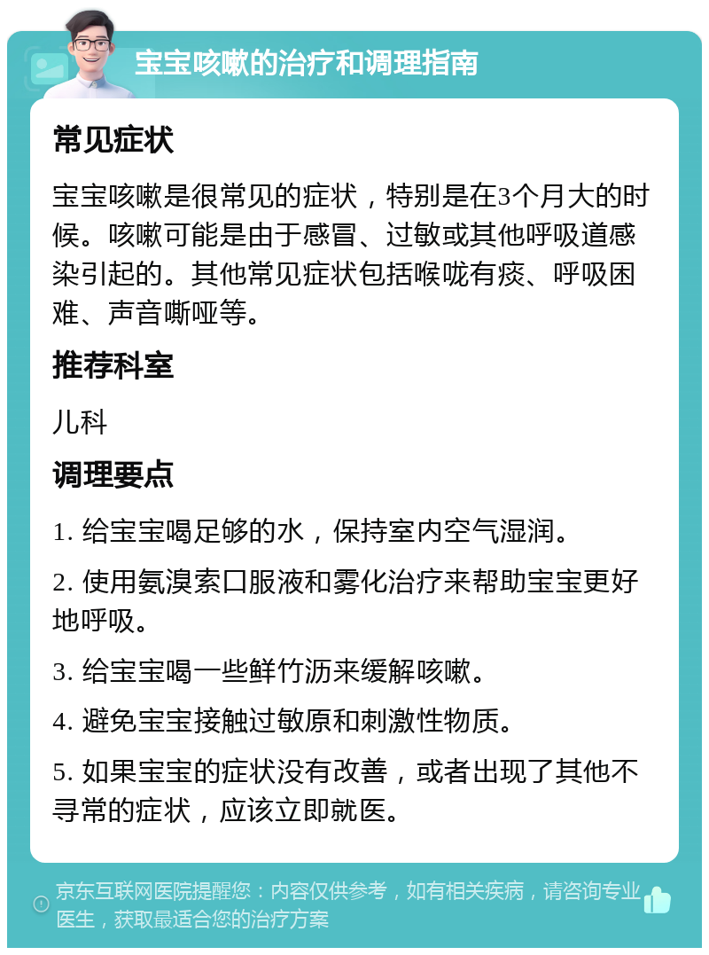 宝宝咳嗽的治疗和调理指南 常见症状 宝宝咳嗽是很常见的症状，特别是在3个月大的时候。咳嗽可能是由于感冒、过敏或其他呼吸道感染引起的。其他常见症状包括喉咙有痰、呼吸困难、声音嘶哑等。 推荐科室 儿科 调理要点 1. 给宝宝喝足够的水，保持室内空气湿润。 2. 使用氨溴索口服液和雾化治疗来帮助宝宝更好地呼吸。 3. 给宝宝喝一些鲜竹沥来缓解咳嗽。 4. 避免宝宝接触过敏原和刺激性物质。 5. 如果宝宝的症状没有改善，或者出现了其他不寻常的症状，应该立即就医。