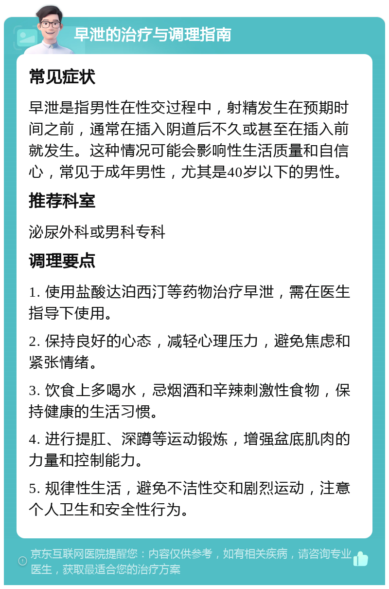 早泄的治疗与调理指南 常见症状 早泄是指男性在性交过程中，射精发生在预期时间之前，通常在插入阴道后不久或甚至在插入前就发生。这种情况可能会影响性生活质量和自信心，常见于成年男性，尤其是40岁以下的男性。 推荐科室 泌尿外科或男科专科 调理要点 1. 使用盐酸达泊西汀等药物治疗早泄，需在医生指导下使用。 2. 保持良好的心态，减轻心理压力，避免焦虑和紧张情绪。 3. 饮食上多喝水，忌烟酒和辛辣刺激性食物，保持健康的生活习惯。 4. 进行提肛、深蹲等运动锻炼，增强盆底肌肉的力量和控制能力。 5. 规律性生活，避免不洁性交和剧烈运动，注意个人卫生和安全性行为。