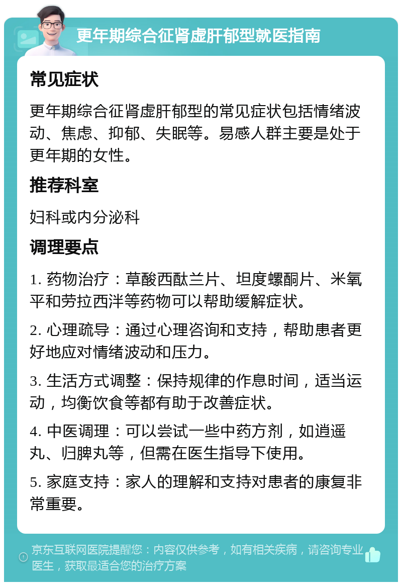 更年期综合征肾虚肝郁型就医指南 常见症状 更年期综合征肾虚肝郁型的常见症状包括情绪波动、焦虑、抑郁、失眠等。易感人群主要是处于更年期的女性。 推荐科室 妇科或内分泌科 调理要点 1. 药物治疗：草酸西酞兰片、坦度螺酮片、米氧平和劳拉西泮等药物可以帮助缓解症状。 2. 心理疏导：通过心理咨询和支持，帮助患者更好地应对情绪波动和压力。 3. 生活方式调整：保持规律的作息时间，适当运动，均衡饮食等都有助于改善症状。 4. 中医调理：可以尝试一些中药方剂，如逍遥丸、归脾丸等，但需在医生指导下使用。 5. 家庭支持：家人的理解和支持对患者的康复非常重要。