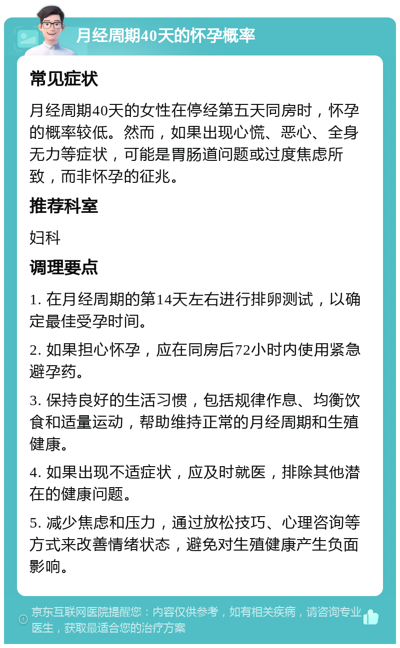 月经周期40天的怀孕概率 常见症状 月经周期40天的女性在停经第五天同房时，怀孕的概率较低。然而，如果出现心慌、恶心、全身无力等症状，可能是胃肠道问题或过度焦虑所致，而非怀孕的征兆。 推荐科室 妇科 调理要点 1. 在月经周期的第14天左右进行排卵测试，以确定最佳受孕时间。 2. 如果担心怀孕，应在同房后72小时内使用紧急避孕药。 3. 保持良好的生活习惯，包括规律作息、均衡饮食和适量运动，帮助维持正常的月经周期和生殖健康。 4. 如果出现不适症状，应及时就医，排除其他潜在的健康问题。 5. 减少焦虑和压力，通过放松技巧、心理咨询等方式来改善情绪状态，避免对生殖健康产生负面影响。