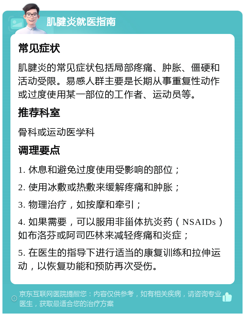 肌腱炎就医指南 常见症状 肌腱炎的常见症状包括局部疼痛、肿胀、僵硬和活动受限。易感人群主要是长期从事重复性动作或过度使用某一部位的工作者、运动员等。 推荐科室 骨科或运动医学科 调理要点 1. 休息和避免过度使用受影响的部位； 2. 使用冰敷或热敷来缓解疼痛和肿胀； 3. 物理治疗，如按摩和牵引； 4. 如果需要，可以服用非甾体抗炎药（NSAIDs）如布洛芬或阿司匹林来减轻疼痛和炎症； 5. 在医生的指导下进行适当的康复训练和拉伸运动，以恢复功能和预防再次受伤。