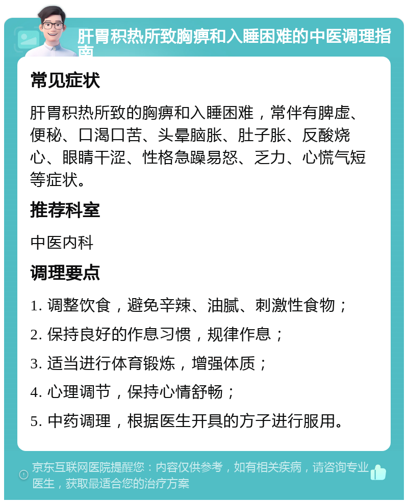 肝胃积热所致胸痹和入睡困难的中医调理指南 常见症状 肝胃积热所致的胸痹和入睡困难，常伴有脾虚、便秘、口渴口苦、头晕脑胀、肚子胀、反酸烧心、眼睛干涩、性格急躁易怒、乏力、心慌气短等症状。 推荐科室 中医内科 调理要点 1. 调整饮食，避免辛辣、油腻、刺激性食物； 2. 保持良好的作息习惯，规律作息； 3. 适当进行体育锻炼，增强体质； 4. 心理调节，保持心情舒畅； 5. 中药调理，根据医生开具的方子进行服用。