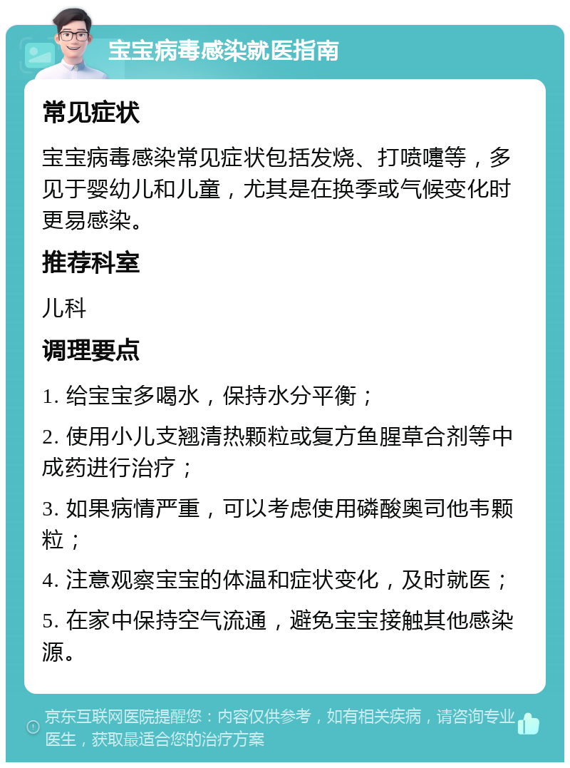 宝宝病毒感染就医指南 常见症状 宝宝病毒感染常见症状包括发烧、打喷嚏等，多见于婴幼儿和儿童，尤其是在换季或气候变化时更易感染。 推荐科室 儿科 调理要点 1. 给宝宝多喝水，保持水分平衡； 2. 使用小儿支翘清热颗粒或复方鱼腥草合剂等中成药进行治疗； 3. 如果病情严重，可以考虑使用磷酸奥司他韦颗粒； 4. 注意观察宝宝的体温和症状变化，及时就医； 5. 在家中保持空气流通，避免宝宝接触其他感染源。