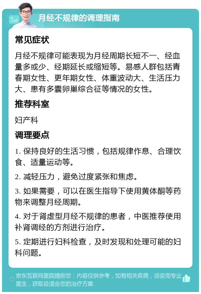 月经不规律的调理指南 常见症状 月经不规律可能表现为月经周期长短不一、经血量多或少、经期延长或缩短等。易感人群包括青春期女性、更年期女性、体重波动大、生活压力大、患有多囊卵巢综合征等情况的女性。 推荐科室 妇产科 调理要点 1. 保持良好的生活习惯，包括规律作息、合理饮食、适量运动等。 2. 减轻压力，避免过度紧张和焦虑。 3. 如果需要，可以在医生指导下使用黄体酮等药物来调整月经周期。 4. 对于肾虚型月经不规律的患者，中医推荐使用补肾调经的方剂进行治疗。 5. 定期进行妇科检查，及时发现和处理可能的妇科问题。