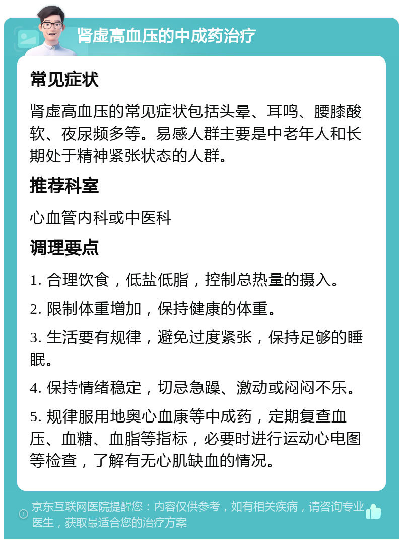 肾虚高血压的中成药治疗 常见症状 肾虚高血压的常见症状包括头晕、耳鸣、腰膝酸软、夜尿频多等。易感人群主要是中老年人和长期处于精神紧张状态的人群。 推荐科室 心血管内科或中医科 调理要点 1. 合理饮食，低盐低脂，控制总热量的摄入。 2. 限制体重增加，保持健康的体重。 3. 生活要有规律，避免过度紧张，保持足够的睡眠。 4. 保持情绪稳定，切忌急躁、激动或闷闷不乐。 5. 规律服用地奥心血康等中成药，定期复查血压、血糖、血脂等指标，必要时进行运动心电图等检查，了解有无心肌缺血的情况。