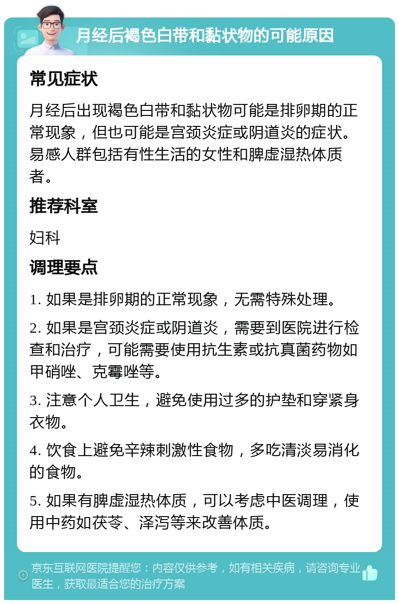 月经后褐色白带和黏状物的可能原因 常见症状 月经后出现褐色白带和黏状物可能是排卵期的正常现象，但也可能是宫颈炎症或阴道炎的症状。易感人群包括有性生活的女性和脾虚湿热体质者。 推荐科室 妇科 调理要点 1. 如果是排卵期的正常现象，无需特殊处理。 2. 如果是宫颈炎症或阴道炎，需要到医院进行检查和治疗，可能需要使用抗生素或抗真菌药物如甲硝唑、克霉唑等。 3. 注意个人卫生，避免使用过多的护垫和穿紧身衣物。 4. 饮食上避免辛辣刺激性食物，多吃清淡易消化的食物。 5. 如果有脾虚湿热体质，可以考虑中医调理，使用中药如茯苓、泽泻等来改善体质。