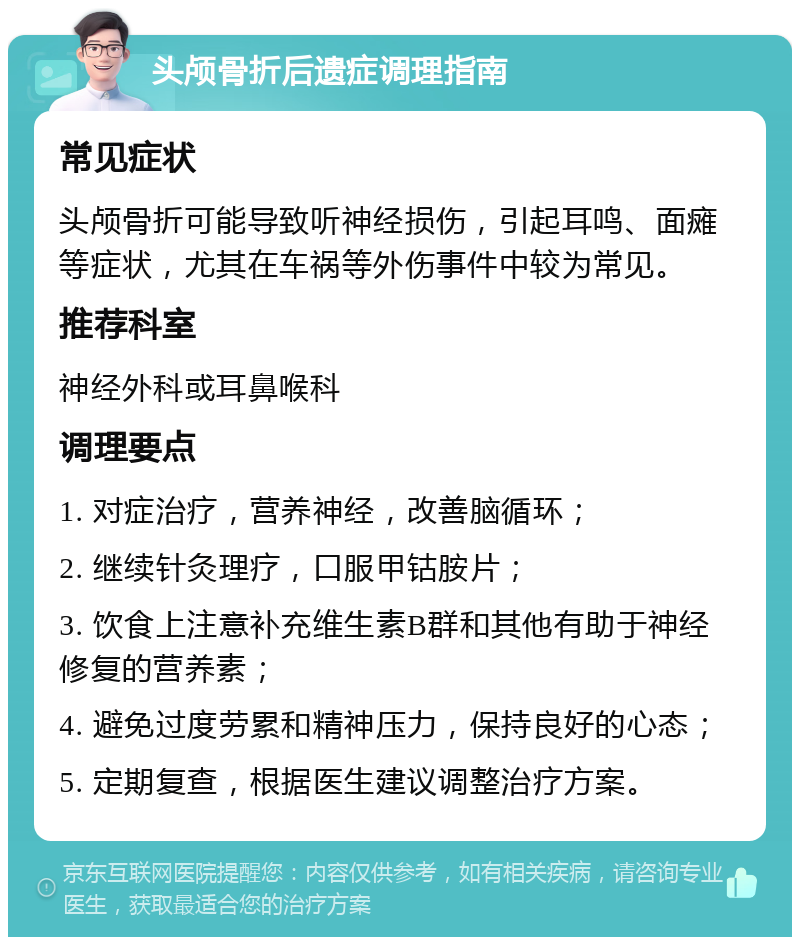 头颅骨折后遗症调理指南 常见症状 头颅骨折可能导致听神经损伤，引起耳鸣、面瘫等症状，尤其在车祸等外伤事件中较为常见。 推荐科室 神经外科或耳鼻喉科 调理要点 1. 对症治疗，营养神经，改善脑循环； 2. 继续针灸理疗，口服甲钴胺片； 3. 饮食上注意补充维生素B群和其他有助于神经修复的营养素； 4. 避免过度劳累和精神压力，保持良好的心态； 5. 定期复查，根据医生建议调整治疗方案。