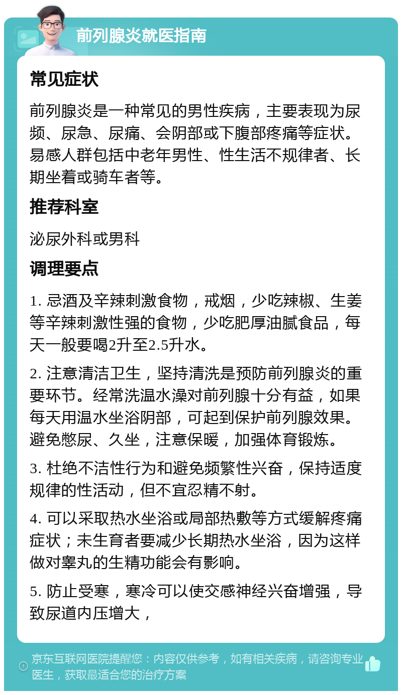 前列腺炎就医指南 常见症状 前列腺炎是一种常见的男性疾病，主要表现为尿频、尿急、尿痛、会阴部或下腹部疼痛等症状。易感人群包括中老年男性、性生活不规律者、长期坐着或骑车者等。 推荐科室 泌尿外科或男科 调理要点 1. 忌酒及辛辣刺激食物，戒烟，少吃辣椒、生姜等辛辣刺激性强的食物，少吃肥厚油腻食品，每天一般要喝2升至2.5升水。 2. 注意清洁卫生，坚持清洗是预防前列腺炎的重要环节。经常洗温水澡对前列腺十分有益，如果每天用温水坐浴阴部，可起到保护前列腺效果。避免憋尿、久坐，注意保暖，加强体育锻炼。 3. 杜绝不洁性行为和避免频繁性兴奋，保持适度规律的性活动，但不宜忍精不射。 4. 可以采取热水坐浴或局部热敷等方式缓解疼痛症状；未生育者要减少长期热水坐浴，因为这样做对睾丸的生精功能会有影响。 5. 防止受寒，寒冷可以使交感神经兴奋增强，导致尿道内压增大，