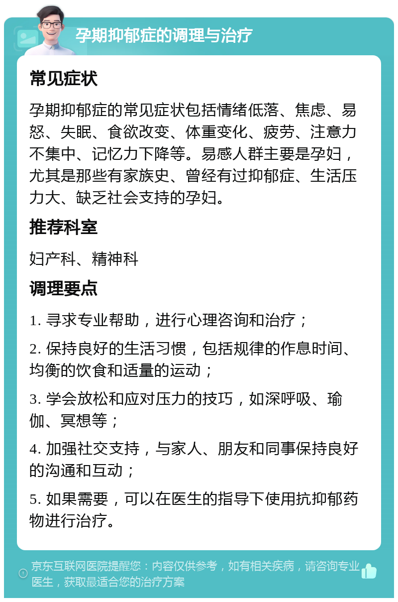 孕期抑郁症的调理与治疗 常见症状 孕期抑郁症的常见症状包括情绪低落、焦虑、易怒、失眠、食欲改变、体重变化、疲劳、注意力不集中、记忆力下降等。易感人群主要是孕妇，尤其是那些有家族史、曾经有过抑郁症、生活压力大、缺乏社会支持的孕妇。 推荐科室 妇产科、精神科 调理要点 1. 寻求专业帮助，进行心理咨询和治疗； 2. 保持良好的生活习惯，包括规律的作息时间、均衡的饮食和适量的运动； 3. 学会放松和应对压力的技巧，如深呼吸、瑜伽、冥想等； 4. 加强社交支持，与家人、朋友和同事保持良好的沟通和互动； 5. 如果需要，可以在医生的指导下使用抗抑郁药物进行治疗。