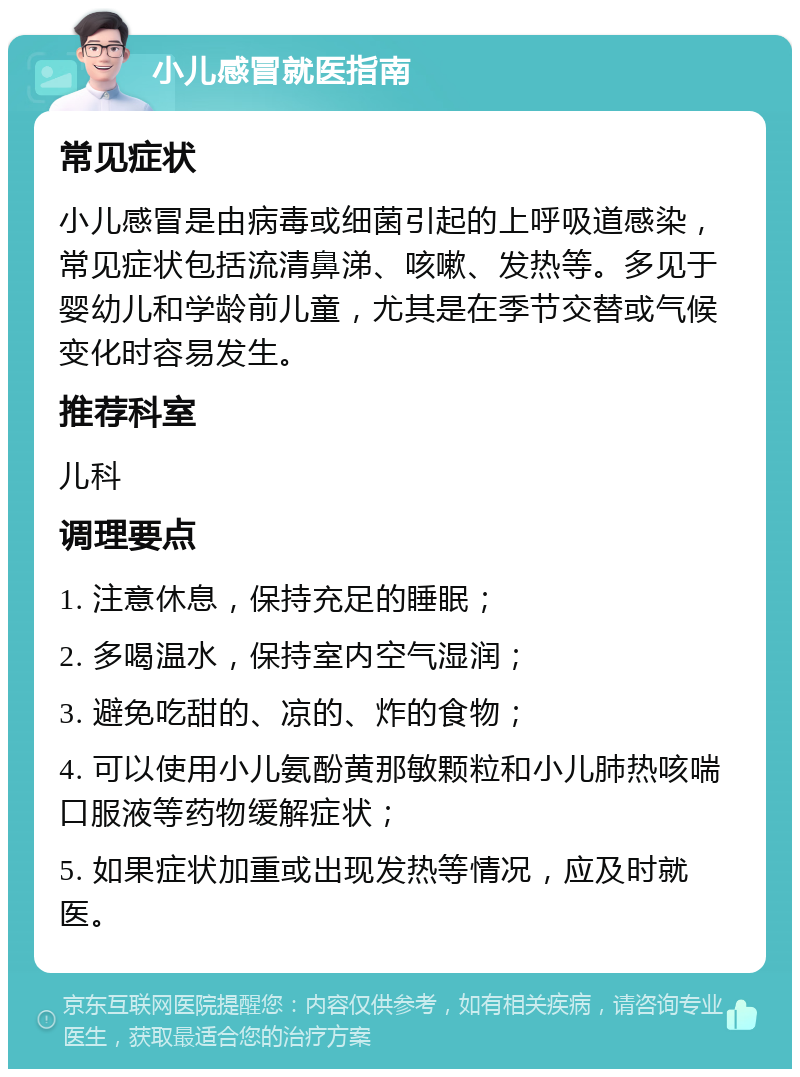 小儿感冒就医指南 常见症状 小儿感冒是由病毒或细菌引起的上呼吸道感染，常见症状包括流清鼻涕、咳嗽、发热等。多见于婴幼儿和学龄前儿童，尤其是在季节交替或气候变化时容易发生。 推荐科室 儿科 调理要点 1. 注意休息，保持充足的睡眠； 2. 多喝温水，保持室内空气湿润； 3. 避免吃甜的、凉的、炸的食物； 4. 可以使用小儿氨酚黄那敏颗粒和小儿肺热咳喘口服液等药物缓解症状； 5. 如果症状加重或出现发热等情况，应及时就医。