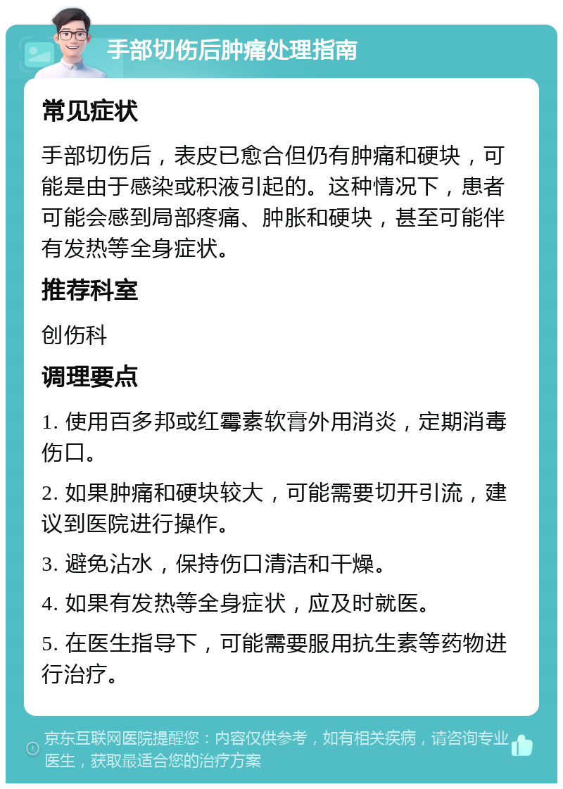 手部切伤后肿痛处理指南 常见症状 手部切伤后，表皮已愈合但仍有肿痛和硬块，可能是由于感染或积液引起的。这种情况下，患者可能会感到局部疼痛、肿胀和硬块，甚至可能伴有发热等全身症状。 推荐科室 创伤科 调理要点 1. 使用百多邦或红霉素软膏外用消炎，定期消毒伤口。 2. 如果肿痛和硬块较大，可能需要切开引流，建议到医院进行操作。 3. 避免沾水，保持伤口清洁和干燥。 4. 如果有发热等全身症状，应及时就医。 5. 在医生指导下，可能需要服用抗生素等药物进行治疗。