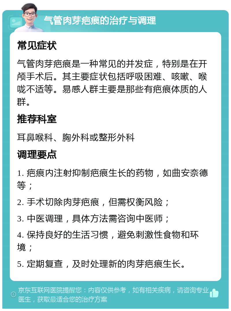 气管肉芽疤痕的治疗与调理 常见症状 气管肉芽疤痕是一种常见的并发症，特别是在开颅手术后。其主要症状包括呼吸困难、咳嗽、喉咙不适等。易感人群主要是那些有疤痕体质的人群。 推荐科室 耳鼻喉科、胸外科或整形外科 调理要点 1. 疤痕内注射抑制疤痕生长的药物，如曲安奈德等； 2. 手术切除肉芽疤痕，但需权衡风险； 3. 中医调理，具体方法需咨询中医师； 4. 保持良好的生活习惯，避免刺激性食物和环境； 5. 定期复查，及时处理新的肉芽疤痕生长。