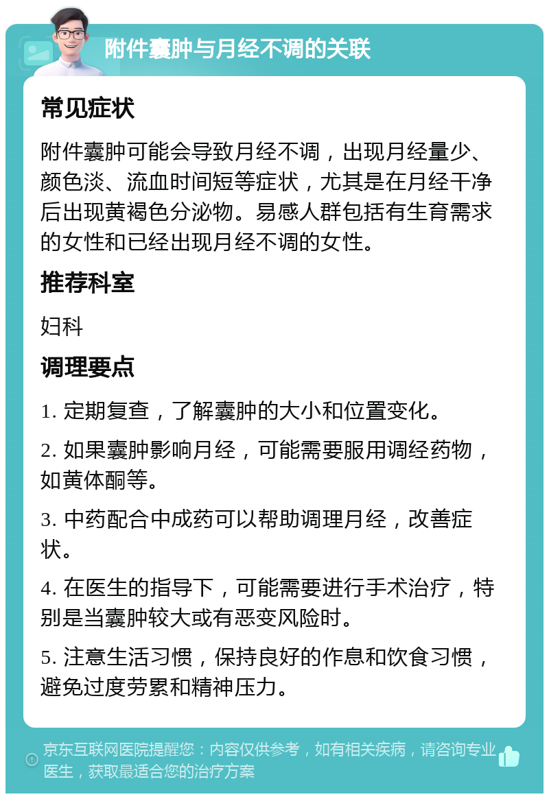 附件囊肿与月经不调的关联 常见症状 附件囊肿可能会导致月经不调，出现月经量少、颜色淡、流血时间短等症状，尤其是在月经干净后出现黄褐色分泌物。易感人群包括有生育需求的女性和已经出现月经不调的女性。 推荐科室 妇科 调理要点 1. 定期复查，了解囊肿的大小和位置变化。 2. 如果囊肿影响月经，可能需要服用调经药物，如黄体酮等。 3. 中药配合中成药可以帮助调理月经，改善症状。 4. 在医生的指导下，可能需要进行手术治疗，特别是当囊肿较大或有恶变风险时。 5. 注意生活习惯，保持良好的作息和饮食习惯，避免过度劳累和精神压力。