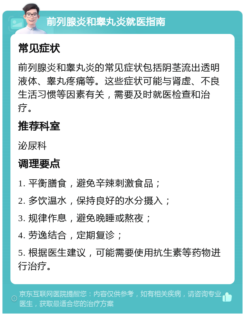 前列腺炎和睾丸炎就医指南 常见症状 前列腺炎和睾丸炎的常见症状包括阴茎流出透明液体、睾丸疼痛等。这些症状可能与肾虚、不良生活习惯等因素有关，需要及时就医检查和治疗。 推荐科室 泌尿科 调理要点 1. 平衡膳食，避免辛辣刺激食品； 2. 多饮温水，保持良好的水分摄入； 3. 规律作息，避免晚睡或熬夜； 4. 劳逸结合，定期复诊； 5. 根据医生建议，可能需要使用抗生素等药物进行治疗。