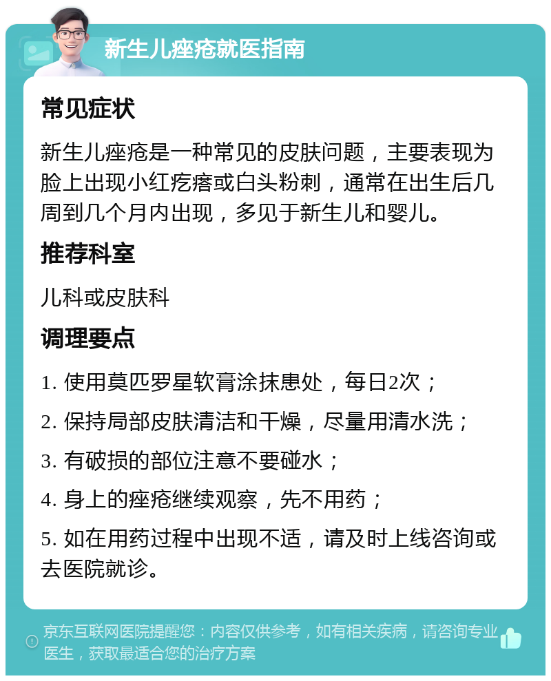 新生儿痤疮就医指南 常见症状 新生儿痤疮是一种常见的皮肤问题，主要表现为脸上出现小红疙瘩或白头粉刺，通常在出生后几周到几个月内出现，多见于新生儿和婴儿。 推荐科室 儿科或皮肤科 调理要点 1. 使用莫匹罗星软膏涂抹患处，每日2次； 2. 保持局部皮肤清洁和干燥，尽量用清水洗； 3. 有破损的部位注意不要碰水； 4. 身上的痤疮继续观察，先不用药； 5. 如在用药过程中出现不适，请及时上线咨询或去医院就诊。