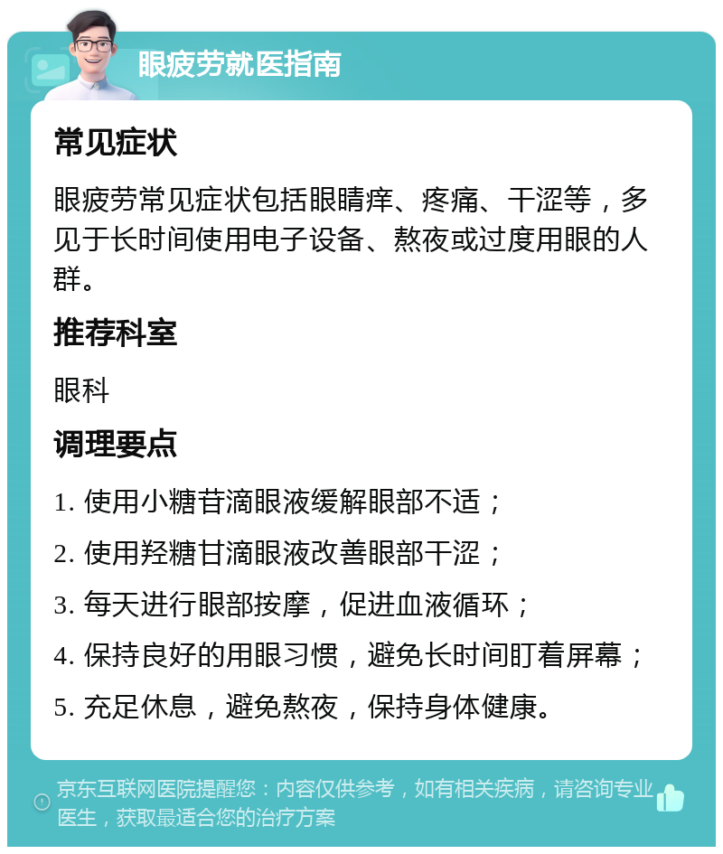 眼疲劳就医指南 常见症状 眼疲劳常见症状包括眼睛痒、疼痛、干涩等，多见于长时间使用电子设备、熬夜或过度用眼的人群。 推荐科室 眼科 调理要点 1. 使用小糖苷滴眼液缓解眼部不适； 2. 使用羟糖甘滴眼液改善眼部干涩； 3. 每天进行眼部按摩，促进血液循环； 4. 保持良好的用眼习惯，避免长时间盯着屏幕； 5. 充足休息，避免熬夜，保持身体健康。