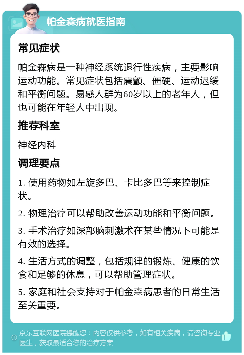 帕金森病就医指南 常见症状 帕金森病是一种神经系统退行性疾病，主要影响运动功能。常见症状包括震颤、僵硬、运动迟缓和平衡问题。易感人群为60岁以上的老年人，但也可能在年轻人中出现。 推荐科室 神经内科 调理要点 1. 使用药物如左旋多巴、卡比多巴等来控制症状。 2. 物理治疗可以帮助改善运动功能和平衡问题。 3. 手术治疗如深部脑刺激术在某些情况下可能是有效的选择。 4. 生活方式的调整，包括规律的锻炼、健康的饮食和足够的休息，可以帮助管理症状。 5. 家庭和社会支持对于帕金森病患者的日常生活至关重要。