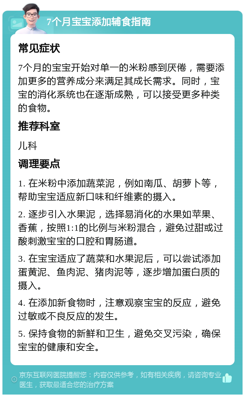 7个月宝宝添加辅食指南 常见症状 7个月的宝宝开始对单一的米粉感到厌倦，需要添加更多的营养成分来满足其成长需求。同时，宝宝的消化系统也在逐渐成熟，可以接受更多种类的食物。 推荐科室 儿科 调理要点 1. 在米粉中添加蔬菜泥，例如南瓜、胡萝卜等，帮助宝宝适应新口味和纤维素的摄入。 2. 逐步引入水果泥，选择易消化的水果如苹果、香蕉，按照1:1的比例与米粉混合，避免过甜或过酸刺激宝宝的口腔和胃肠道。 3. 在宝宝适应了蔬菜和水果泥后，可以尝试添加蛋黄泥、鱼肉泥、猪肉泥等，逐步增加蛋白质的摄入。 4. 在添加新食物时，注意观察宝宝的反应，避免过敏或不良反应的发生。 5. 保持食物的新鲜和卫生，避免交叉污染，确保宝宝的健康和安全。