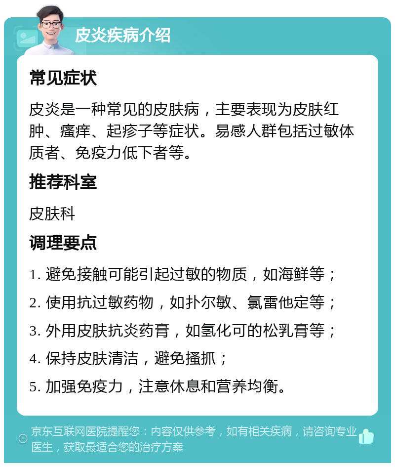 皮炎疾病介绍 常见症状 皮炎是一种常见的皮肤病，主要表现为皮肤红肿、瘙痒、起疹子等症状。易感人群包括过敏体质者、免疫力低下者等。 推荐科室 皮肤科 调理要点 1. 避免接触可能引起过敏的物质，如海鲜等； 2. 使用抗过敏药物，如扑尔敏、氯雷他定等； 3. 外用皮肤抗炎药膏，如氢化可的松乳膏等； 4. 保持皮肤清洁，避免搔抓； 5. 加强免疫力，注意休息和营养均衡。