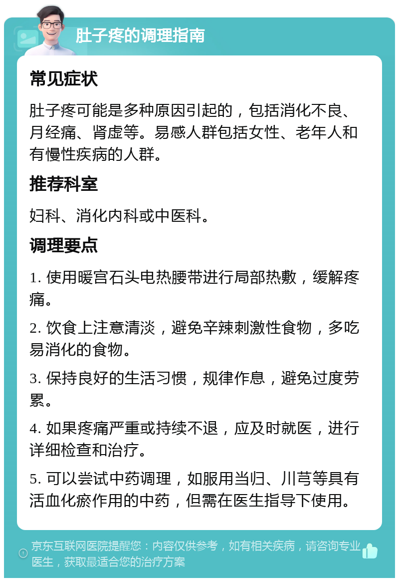 肚子疼的调理指南 常见症状 肚子疼可能是多种原因引起的，包括消化不良、月经痛、肾虚等。易感人群包括女性、老年人和有慢性疾病的人群。 推荐科室 妇科、消化内科或中医科。 调理要点 1. 使用暖宫石头电热腰带进行局部热敷，缓解疼痛。 2. 饮食上注意清淡，避免辛辣刺激性食物，多吃易消化的食物。 3. 保持良好的生活习惯，规律作息，避免过度劳累。 4. 如果疼痛严重或持续不退，应及时就医，进行详细检查和治疗。 5. 可以尝试中药调理，如服用当归、川芎等具有活血化瘀作用的中药，但需在医生指导下使用。