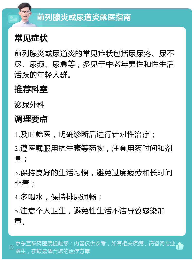 前列腺炎或尿道炎就医指南 常见症状 前列腺炎或尿道炎的常见症状包括尿尿疼、尿不尽、尿频、尿急等，多见于中老年男性和性生活活跃的年轻人群。 推荐科室 泌尿外科 调理要点 1.及时就医，明确诊断后进行针对性治疗； 2.遵医嘱服用抗生素等药物，注意用药时间和剂量； 3.保持良好的生活习惯，避免过度疲劳和长时间坐着； 4.多喝水，保持排尿通畅； 5.注意个人卫生，避免性生活不洁导致感染加重。