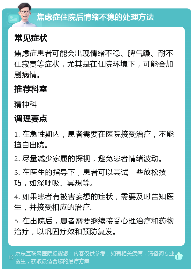 焦虑症住院后情绪不稳的处理方法 常见症状 焦虑症患者可能会出现情绪不稳、脾气躁、耐不住寂寞等症状，尤其是在住院环境下，可能会加剧病情。 推荐科室 精神科 调理要点 1. 在急性期内，患者需要在医院接受治疗，不能擅自出院。 2. 尽量减少家属的探视，避免患者情绪波动。 3. 在医生的指导下，患者可以尝试一些放松技巧，如深呼吸、冥想等。 4. 如果患者有被害妄想的症状，需要及时告知医生，并接受相应的治疗。 5. 在出院后，患者需要继续接受心理治疗和药物治疗，以巩固疗效和预防复发。