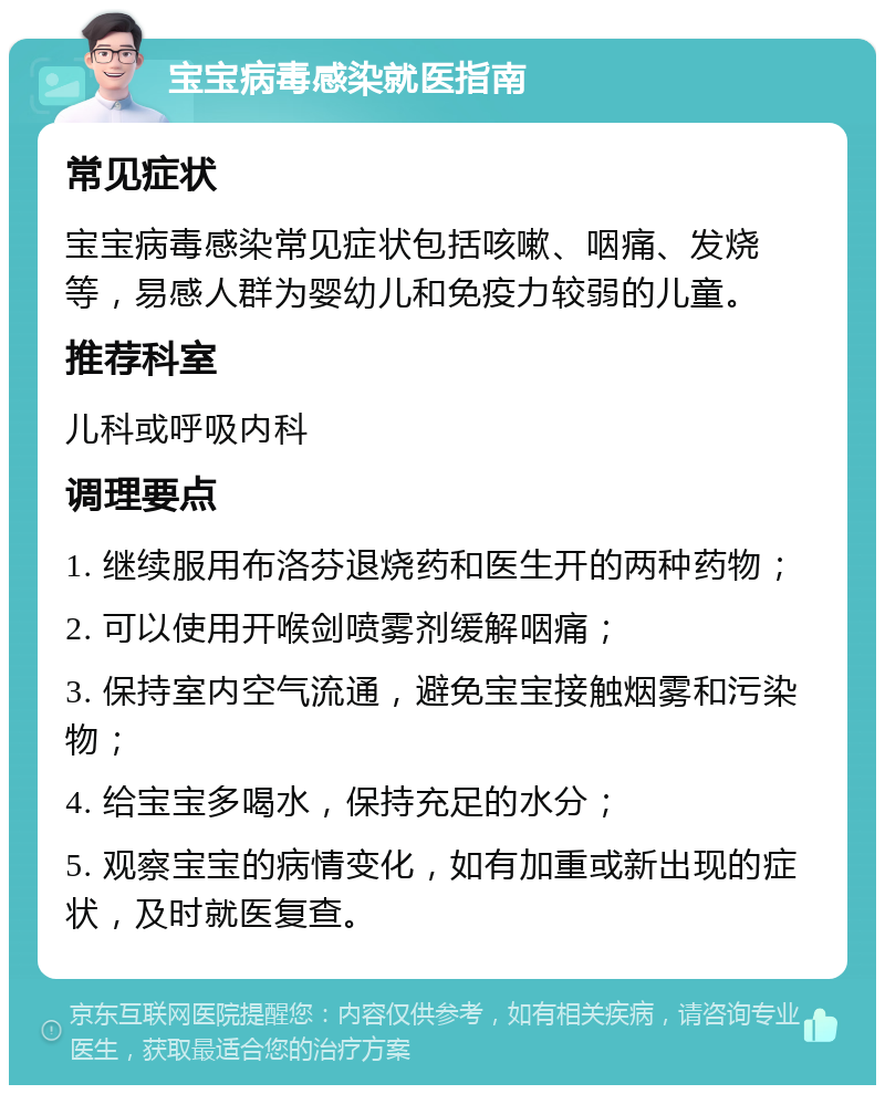 宝宝病毒感染就医指南 常见症状 宝宝病毒感染常见症状包括咳嗽、咽痛、发烧等，易感人群为婴幼儿和免疫力较弱的儿童。 推荐科室 儿科或呼吸内科 调理要点 1. 继续服用布洛芬退烧药和医生开的两种药物； 2. 可以使用开喉剑喷雾剂缓解咽痛； 3. 保持室内空气流通，避免宝宝接触烟雾和污染物； 4. 给宝宝多喝水，保持充足的水分； 5. 观察宝宝的病情变化，如有加重或新出现的症状，及时就医复查。