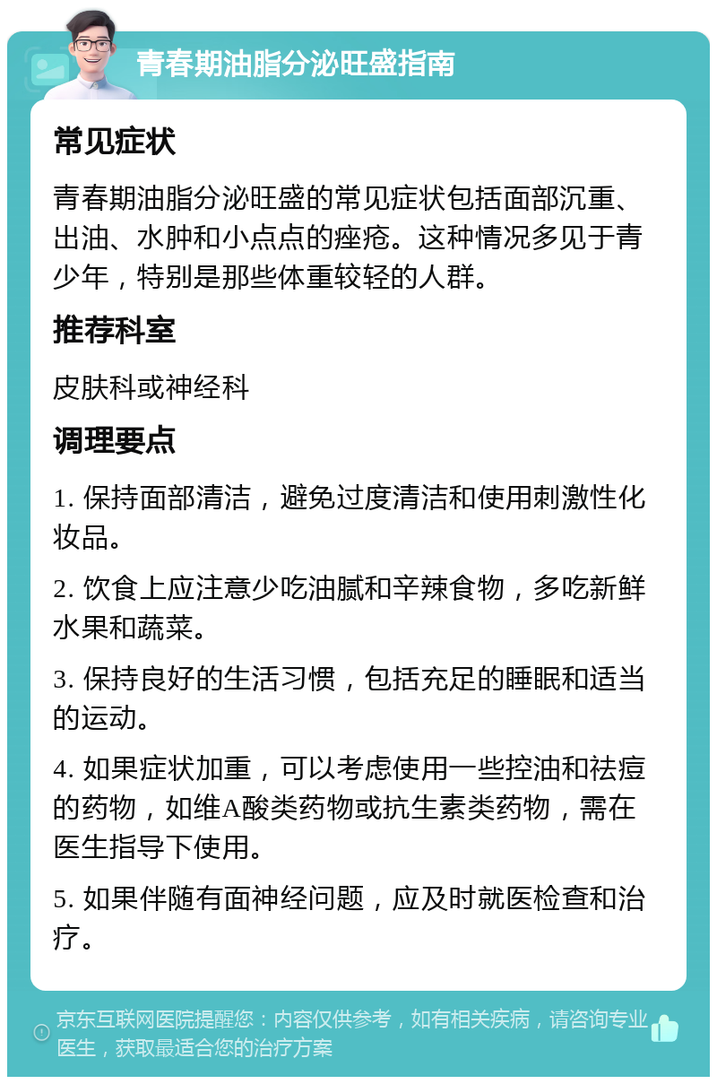 青春期油脂分泌旺盛指南 常见症状 青春期油脂分泌旺盛的常见症状包括面部沉重、出油、水肿和小点点的痤疮。这种情况多见于青少年，特别是那些体重较轻的人群。 推荐科室 皮肤科或神经科 调理要点 1. 保持面部清洁，避免过度清洁和使用刺激性化妆品。 2. 饮食上应注意少吃油腻和辛辣食物，多吃新鲜水果和蔬菜。 3. 保持良好的生活习惯，包括充足的睡眠和适当的运动。 4. 如果症状加重，可以考虑使用一些控油和祛痘的药物，如维A酸类药物或抗生素类药物，需在医生指导下使用。 5. 如果伴随有面神经问题，应及时就医检查和治疗。