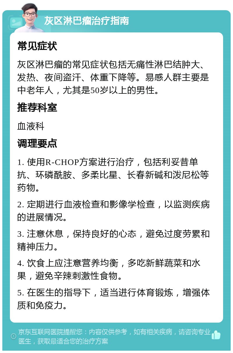 灰区淋巴瘤治疗指南 常见症状 灰区淋巴瘤的常见症状包括无痛性淋巴结肿大、发热、夜间盗汗、体重下降等。易感人群主要是中老年人，尤其是50岁以上的男性。 推荐科室 血液科 调理要点 1. 使用R-CHOP方案进行治疗，包括利妥昔单抗、环磷酰胺、多柔比星、长春新碱和泼尼松等药物。 2. 定期进行血液检查和影像学检查，以监测疾病的进展情况。 3. 注意休息，保持良好的心态，避免过度劳累和精神压力。 4. 饮食上应注意营养均衡，多吃新鲜蔬菜和水果，避免辛辣刺激性食物。 5. 在医生的指导下，适当进行体育锻炼，增强体质和免疫力。