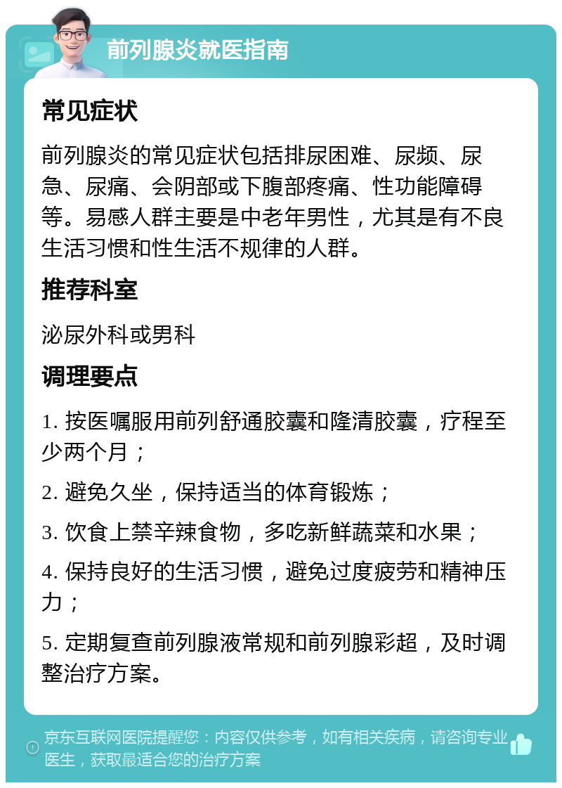 前列腺炎就医指南 常见症状 前列腺炎的常见症状包括排尿困难、尿频、尿急、尿痛、会阴部或下腹部疼痛、性功能障碍等。易感人群主要是中老年男性，尤其是有不良生活习惯和性生活不规律的人群。 推荐科室 泌尿外科或男科 调理要点 1. 按医嘱服用前列舒通胶囊和隆清胶囊，疗程至少两个月； 2. 避免久坐，保持适当的体育锻炼； 3. 饮食上禁辛辣食物，多吃新鲜蔬菜和水果； 4. 保持良好的生活习惯，避免过度疲劳和精神压力； 5. 定期复查前列腺液常规和前列腺彩超，及时调整治疗方案。