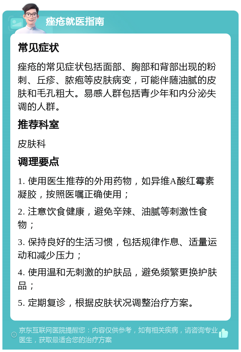 痤疮就医指南 常见症状 痤疮的常见症状包括面部、胸部和背部出现的粉刺、丘疹、脓疱等皮肤病变，可能伴随油腻的皮肤和毛孔粗大。易感人群包括青少年和内分泌失调的人群。 推荐科室 皮肤科 调理要点 1. 使用医生推荐的外用药物，如异维A酸红霉素凝胶，按照医嘱正确使用； 2. 注意饮食健康，避免辛辣、油腻等刺激性食物； 3. 保持良好的生活习惯，包括规律作息、适量运动和减少压力； 4. 使用温和无刺激的护肤品，避免频繁更换护肤品； 5. 定期复诊，根据皮肤状况调整治疗方案。