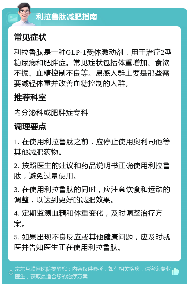 利拉鲁肽减肥指南 常见症状 利拉鲁肽是一种GLP-1受体激动剂，用于治疗2型糖尿病和肥胖症。常见症状包括体重增加、食欲不振、血糖控制不良等。易感人群主要是那些需要减轻体重并改善血糖控制的人群。 推荐科室 内分泌科或肥胖症专科 调理要点 1. 在使用利拉鲁肽之前，应停止使用奥利司他等其他减肥药物。 2. 按照医生的建议和药品说明书正确使用利拉鲁肽，避免过量使用。 3. 在使用利拉鲁肽的同时，应注意饮食和运动的调整，以达到更好的减肥效果。 4. 定期监测血糖和体重变化，及时调整治疗方案。 5. 如果出现不良反应或其他健康问题，应及时就医并告知医生正在使用利拉鲁肽。