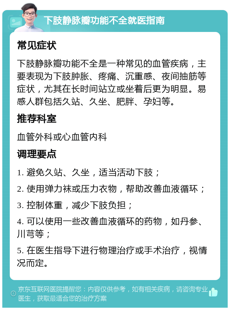 下肢静脉瓣功能不全就医指南 常见症状 下肢静脉瓣功能不全是一种常见的血管疾病，主要表现为下肢肿胀、疼痛、沉重感、夜间抽筋等症状，尤其在长时间站立或坐着后更为明显。易感人群包括久站、久坐、肥胖、孕妇等。 推荐科室 血管外科或心血管内科 调理要点 1. 避免久站、久坐，适当活动下肢； 2. 使用弹力袜或压力衣物，帮助改善血液循环； 3. 控制体重，减少下肢负担； 4. 可以使用一些改善血液循环的药物，如丹参、川芎等； 5. 在医生指导下进行物理治疗或手术治疗，视情况而定。