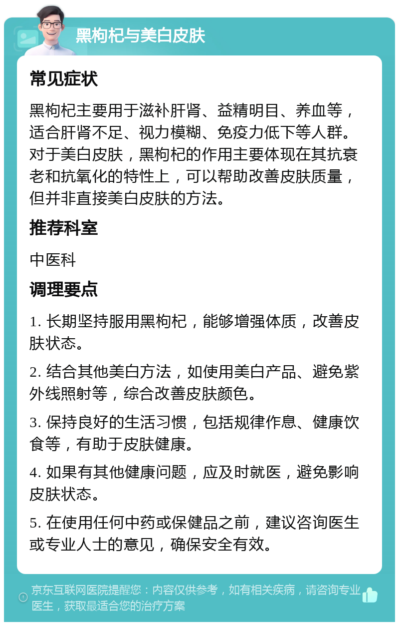 黑枸杞与美白皮肤 常见症状 黑枸杞主要用于滋补肝肾、益精明目、养血等，适合肝肾不足、视力模糊、免疫力低下等人群。对于美白皮肤，黑枸杞的作用主要体现在其抗衰老和抗氧化的特性上，可以帮助改善皮肤质量，但并非直接美白皮肤的方法。 推荐科室 中医科 调理要点 1. 长期坚持服用黑枸杞，能够增强体质，改善皮肤状态。 2. 结合其他美白方法，如使用美白产品、避免紫外线照射等，综合改善皮肤颜色。 3. 保持良好的生活习惯，包括规律作息、健康饮食等，有助于皮肤健康。 4. 如果有其他健康问题，应及时就医，避免影响皮肤状态。 5. 在使用任何中药或保健品之前，建议咨询医生或专业人士的意见，确保安全有效。