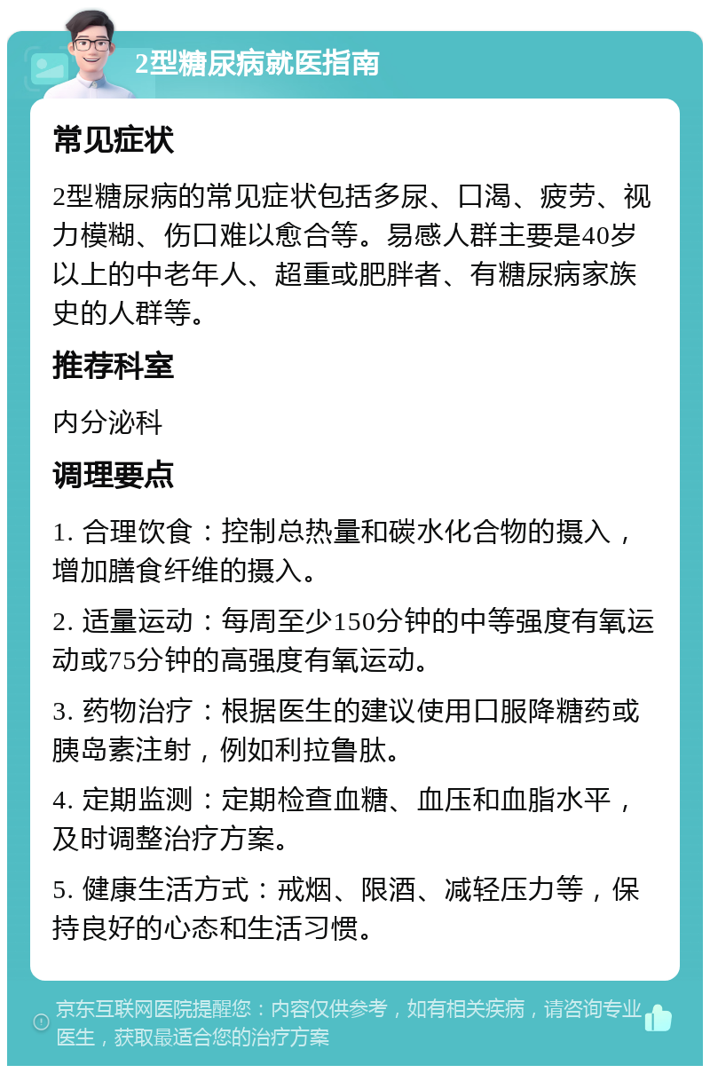 2型糖尿病就医指南 常见症状 2型糖尿病的常见症状包括多尿、口渴、疲劳、视力模糊、伤口难以愈合等。易感人群主要是40岁以上的中老年人、超重或肥胖者、有糖尿病家族史的人群等。 推荐科室 内分泌科 调理要点 1. 合理饮食：控制总热量和碳水化合物的摄入，增加膳食纤维的摄入。 2. 适量运动：每周至少150分钟的中等强度有氧运动或75分钟的高强度有氧运动。 3. 药物治疗：根据医生的建议使用口服降糖药或胰岛素注射，例如利拉鲁肽。 4. 定期监测：定期检查血糖、血压和血脂水平，及时调整治疗方案。 5. 健康生活方式：戒烟、限酒、减轻压力等，保持良好的心态和生活习惯。