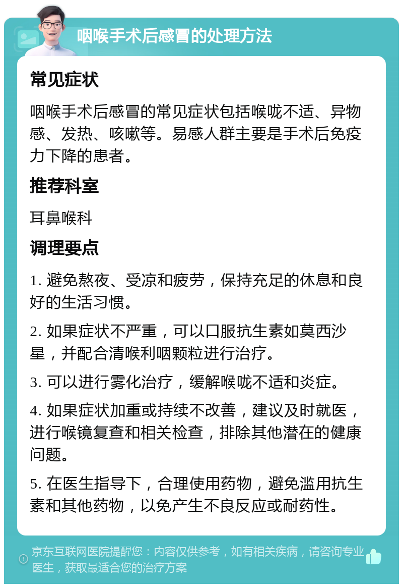 咽喉手术后感冒的处理方法 常见症状 咽喉手术后感冒的常见症状包括喉咙不适、异物感、发热、咳嗽等。易感人群主要是手术后免疫力下降的患者。 推荐科室 耳鼻喉科 调理要点 1. 避免熬夜、受凉和疲劳，保持充足的休息和良好的生活习惯。 2. 如果症状不严重，可以口服抗生素如莫西沙星，并配合清喉利咽颗粒进行治疗。 3. 可以进行雾化治疗，缓解喉咙不适和炎症。 4. 如果症状加重或持续不改善，建议及时就医，进行喉镜复查和相关检查，排除其他潜在的健康问题。 5. 在医生指导下，合理使用药物，避免滥用抗生素和其他药物，以免产生不良反应或耐药性。