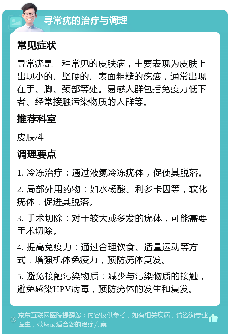 寻常疣的治疗与调理 常见症状 寻常疣是一种常见的皮肤病，主要表现为皮肤上出现小的、坚硬的、表面粗糙的疙瘩，通常出现在手、脚、颈部等处。易感人群包括免疫力低下者、经常接触污染物质的人群等。 推荐科室 皮肤科 调理要点 1. 冷冻治疗：通过液氮冷冻疣体，促使其脱落。 2. 局部外用药物：如水杨酸、利多卡因等，软化疣体，促进其脱落。 3. 手术切除：对于较大或多发的疣体，可能需要手术切除。 4. 提高免疫力：通过合理饮食、适量运动等方式，增强机体免疫力，预防疣体复发。 5. 避免接触污染物质：减少与污染物质的接触，避免感染HPV病毒，预防疣体的发生和复发。