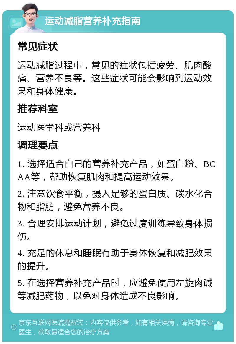 运动减脂营养补充指南 常见症状 运动减脂过程中，常见的症状包括疲劳、肌肉酸痛、营养不良等。这些症状可能会影响到运动效果和身体健康。 推荐科室 运动医学科或营养科 调理要点 1. 选择适合自己的营养补充产品，如蛋白粉、BCAA等，帮助恢复肌肉和提高运动效果。 2. 注意饮食平衡，摄入足够的蛋白质、碳水化合物和脂肪，避免营养不良。 3. 合理安排运动计划，避免过度训练导致身体损伤。 4. 充足的休息和睡眠有助于身体恢复和减肥效果的提升。 5. 在选择营养补充产品时，应避免使用左旋肉碱等减肥药物，以免对身体造成不良影响。