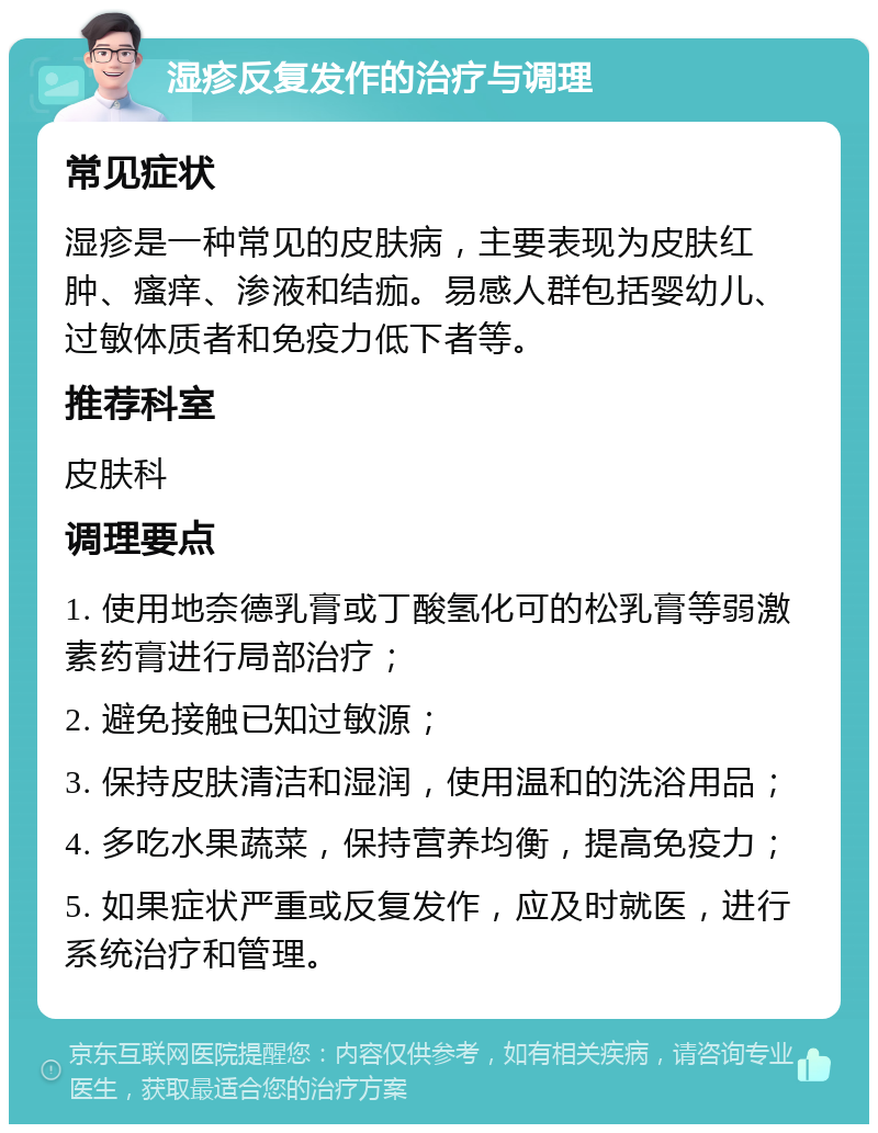 湿疹反复发作的治疗与调理 常见症状 湿疹是一种常见的皮肤病，主要表现为皮肤红肿、瘙痒、渗液和结痂。易感人群包括婴幼儿、过敏体质者和免疫力低下者等。 推荐科室 皮肤科 调理要点 1. 使用地奈德乳膏或丁酸氢化可的松乳膏等弱激素药膏进行局部治疗； 2. 避免接触已知过敏源； 3. 保持皮肤清洁和湿润，使用温和的洗浴用品； 4. 多吃水果蔬菜，保持营养均衡，提高免疫力； 5. 如果症状严重或反复发作，应及时就医，进行系统治疗和管理。