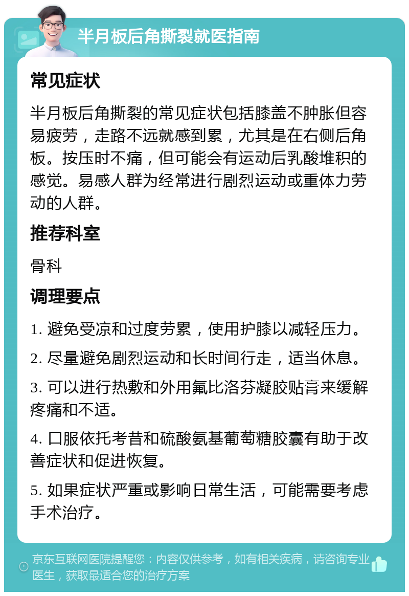 半月板后角撕裂就医指南 常见症状 半月板后角撕裂的常见症状包括膝盖不肿胀但容易疲劳，走路不远就感到累，尤其是在右侧后角板。按压时不痛，但可能会有运动后乳酸堆积的感觉。易感人群为经常进行剧烈运动或重体力劳动的人群。 推荐科室 骨科 调理要点 1. 避免受凉和过度劳累，使用护膝以减轻压力。 2. 尽量避免剧烈运动和长时间行走，适当休息。 3. 可以进行热敷和外用氟比洛芬凝胶贴膏来缓解疼痛和不适。 4. 口服依托考昔和硫酸氨基葡萄糖胶囊有助于改善症状和促进恢复。 5. 如果症状严重或影响日常生活，可能需要考虑手术治疗。