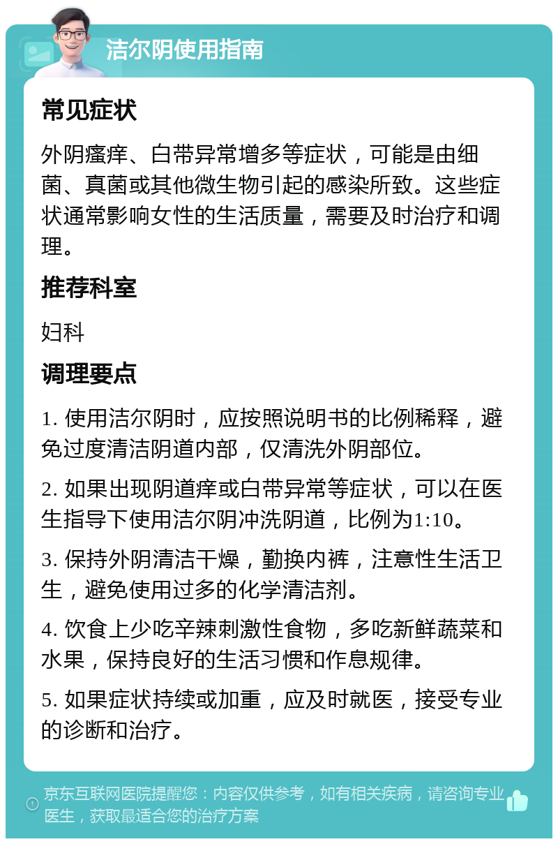 洁尔阴使用指南 常见症状 外阴瘙痒、白带异常增多等症状，可能是由细菌、真菌或其他微生物引起的感染所致。这些症状通常影响女性的生活质量，需要及时治疗和调理。 推荐科室 妇科 调理要点 1. 使用洁尔阴时，应按照说明书的比例稀释，避免过度清洁阴道内部，仅清洗外阴部位。 2. 如果出现阴道痒或白带异常等症状，可以在医生指导下使用洁尔阴冲洗阴道，比例为1:10。 3. 保持外阴清洁干燥，勤换内裤，注意性生活卫生，避免使用过多的化学清洁剂。 4. 饮食上少吃辛辣刺激性食物，多吃新鲜蔬菜和水果，保持良好的生活习惯和作息规律。 5. 如果症状持续或加重，应及时就医，接受专业的诊断和治疗。