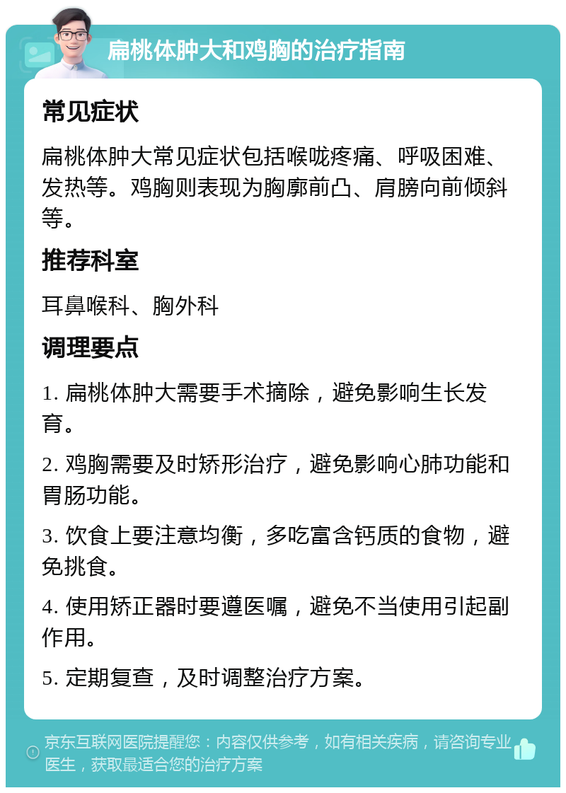 扁桃体肿大和鸡胸的治疗指南 常见症状 扁桃体肿大常见症状包括喉咙疼痛、呼吸困难、发热等。鸡胸则表现为胸廓前凸、肩膀向前倾斜等。 推荐科室 耳鼻喉科、胸外科 调理要点 1. 扁桃体肿大需要手术摘除，避免影响生长发育。 2. 鸡胸需要及时矫形治疗，避免影响心肺功能和胃肠功能。 3. 饮食上要注意均衡，多吃富含钙质的食物，避免挑食。 4. 使用矫正器时要遵医嘱，避免不当使用引起副作用。 5. 定期复查，及时调整治疗方案。