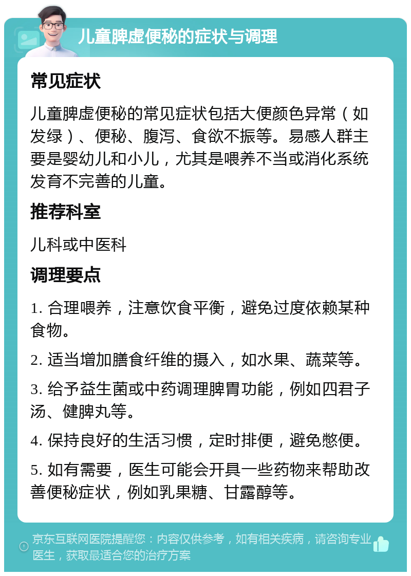 儿童脾虚便秘的症状与调理 常见症状 儿童脾虚便秘的常见症状包括大便颜色异常（如发绿）、便秘、腹泻、食欲不振等。易感人群主要是婴幼儿和小儿，尤其是喂养不当或消化系统发育不完善的儿童。 推荐科室 儿科或中医科 调理要点 1. 合理喂养，注意饮食平衡，避免过度依赖某种食物。 2. 适当增加膳食纤维的摄入，如水果、蔬菜等。 3. 给予益生菌或中药调理脾胃功能，例如四君子汤、健脾丸等。 4. 保持良好的生活习惯，定时排便，避免憋便。 5. 如有需要，医生可能会开具一些药物来帮助改善便秘症状，例如乳果糖、甘露醇等。