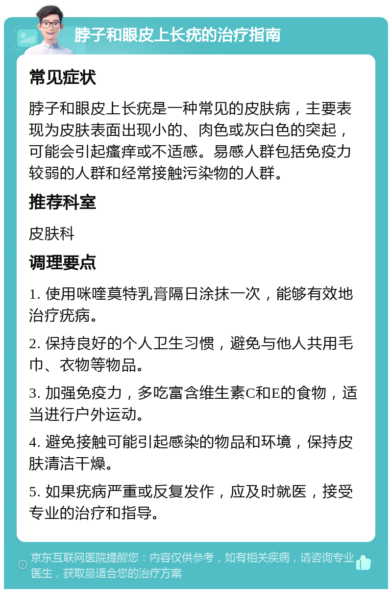 脖子和眼皮上长疣的治疗指南 常见症状 脖子和眼皮上长疣是一种常见的皮肤病，主要表现为皮肤表面出现小的、肉色或灰白色的突起，可能会引起瘙痒或不适感。易感人群包括免疫力较弱的人群和经常接触污染物的人群。 推荐科室 皮肤科 调理要点 1. 使用咪喹莫特乳膏隔日涂抹一次，能够有效地治疗疣病。 2. 保持良好的个人卫生习惯，避免与他人共用毛巾、衣物等物品。 3. 加强免疫力，多吃富含维生素C和E的食物，适当进行户外运动。 4. 避免接触可能引起感染的物品和环境，保持皮肤清洁干燥。 5. 如果疣病严重或反复发作，应及时就医，接受专业的治疗和指导。