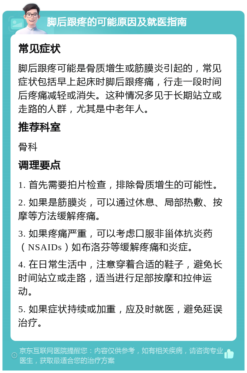 脚后跟疼的可能原因及就医指南 常见症状 脚后跟疼可能是骨质增生或筋膜炎引起的，常见症状包括早上起床时脚后跟疼痛，行走一段时间后疼痛减轻或消失。这种情况多见于长期站立或走路的人群，尤其是中老年人。 推荐科室 骨科 调理要点 1. 首先需要拍片检查，排除骨质增生的可能性。 2. 如果是筋膜炎，可以通过休息、局部热敷、按摩等方法缓解疼痛。 3. 如果疼痛严重，可以考虑口服非甾体抗炎药（NSAIDs）如布洛芬等缓解疼痛和炎症。 4. 在日常生活中，注意穿着合适的鞋子，避免长时间站立或走路，适当进行足部按摩和拉伸运动。 5. 如果症状持续或加重，应及时就医，避免延误治疗。